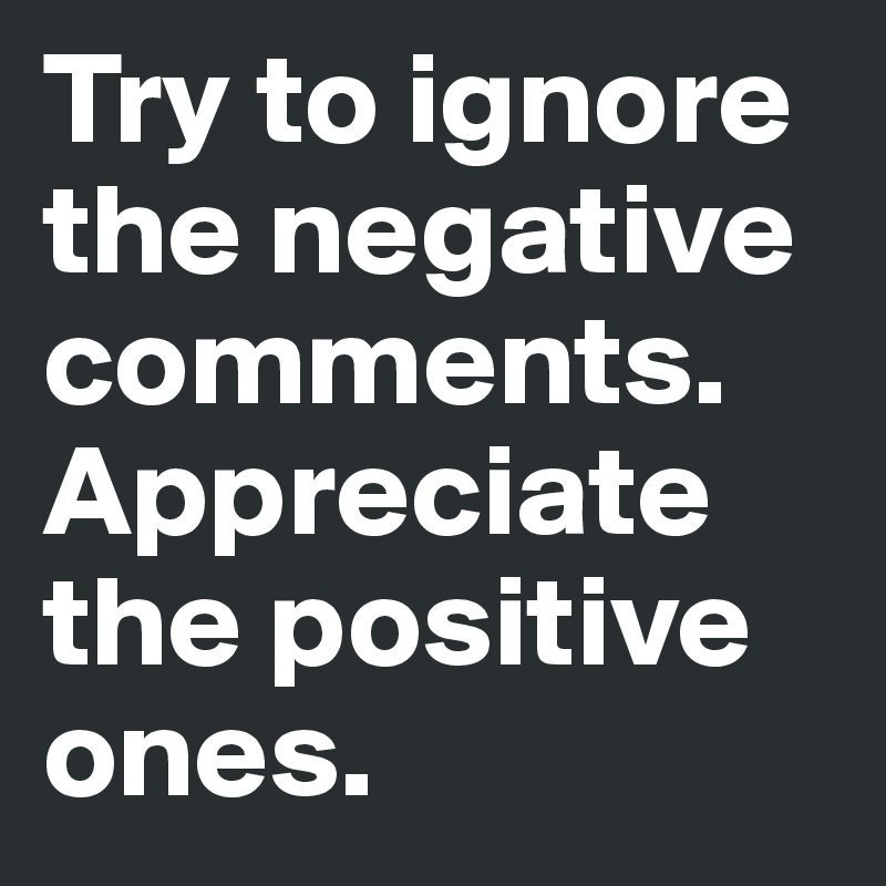 Try to ignore the negative comments.  Appreciate the positive ones.