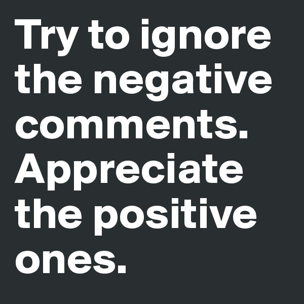 Try to ignore the negative comments.  Appreciate the positive ones.