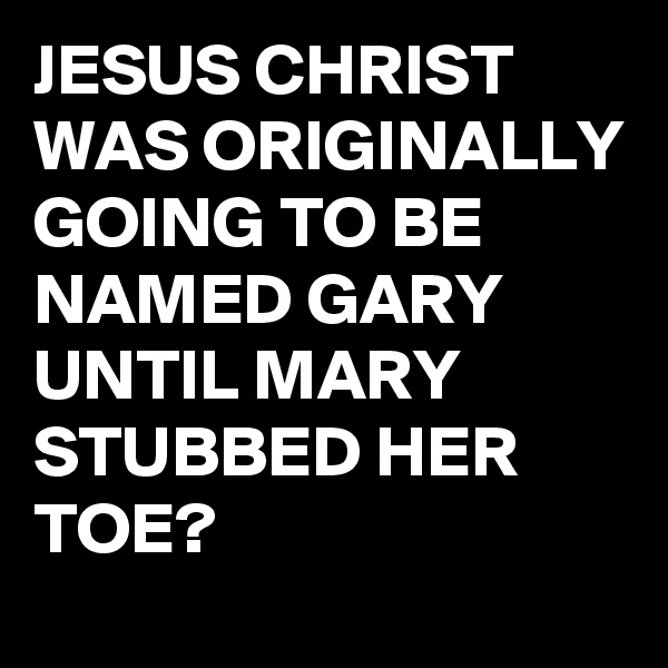 JESUS CHRIST WAS ORIGINALLY GOING TO BE NAMED GARY UNTIL MARY STUBBED HER TOE? 