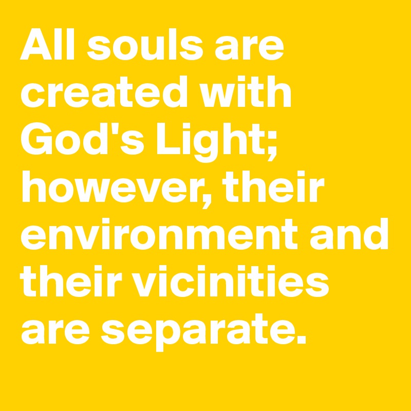 All souls are created with God's Light; however, their
environment and their vicinities are separate.