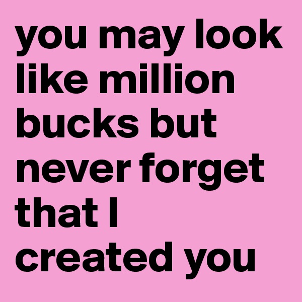 you may look like million bucks but never forget that I created you