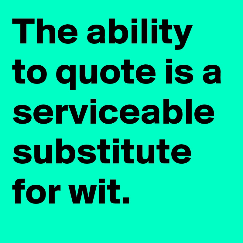 The ability to quote is a serviceable substitute for wit.