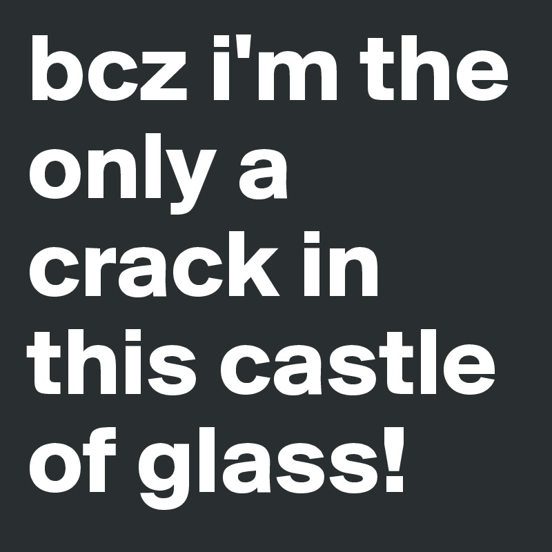 bcz i'm the only a crack in this castle of glass!