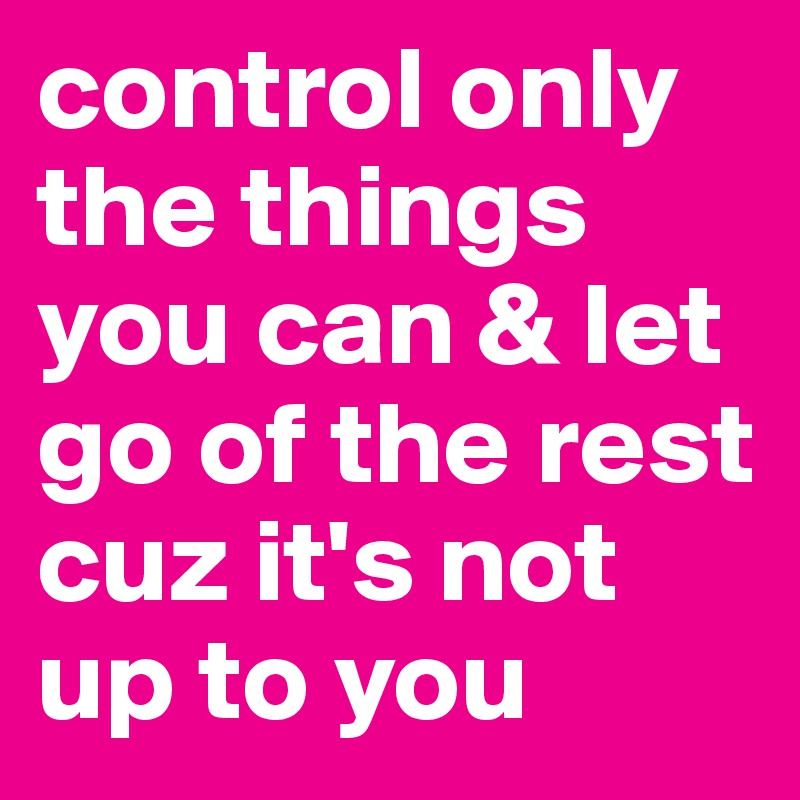 control only the things you can & let go of the rest cuz it's not up to you