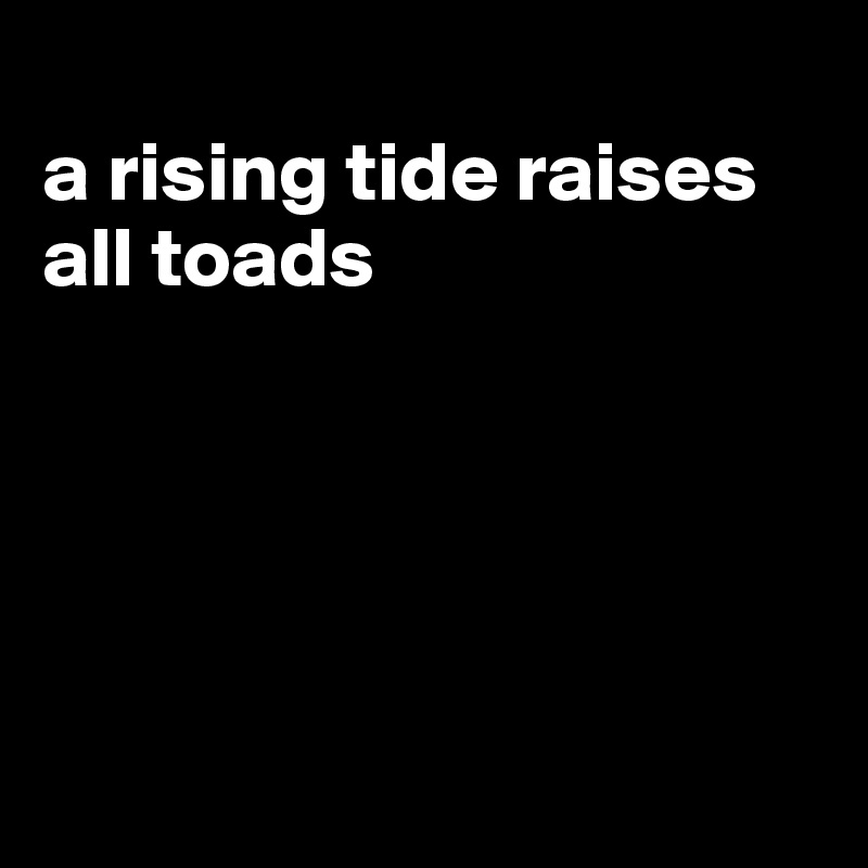 
a rising tide raises all toads





