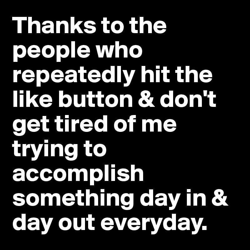 Thanks to the people who repeatedly hit the like button & don't get tired of me trying to accomplish something day in & day out everyday. 