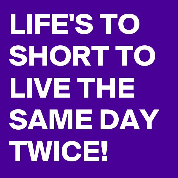 LIFE'S TO SHORT TO LIVE THE SAME DAY TWICE!