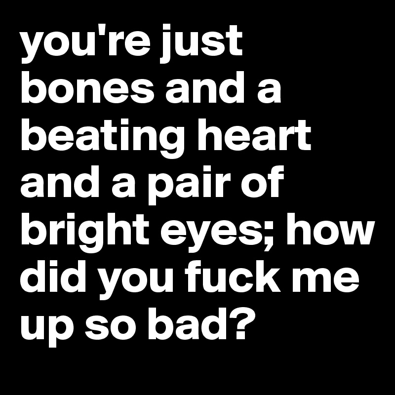 you're just bones and a beating heart and a pair of bright eyes; how did you fuck me up so bad?