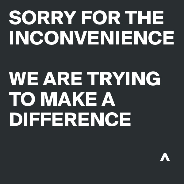 SORRY FOR THE INCONVENIENCE 

WE ARE TRYING TO MAKE A DIFFERENCE

                                     ^