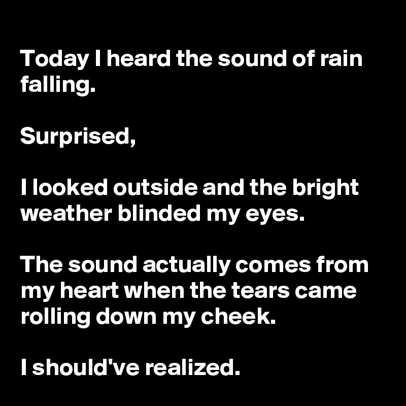 
Today I heard the sound of rain falling.

Surprised,

I looked outside and the bright weather blinded my eyes.

The sound actually comes from my heart when the tears came rolling down my cheek.

I should've realized.