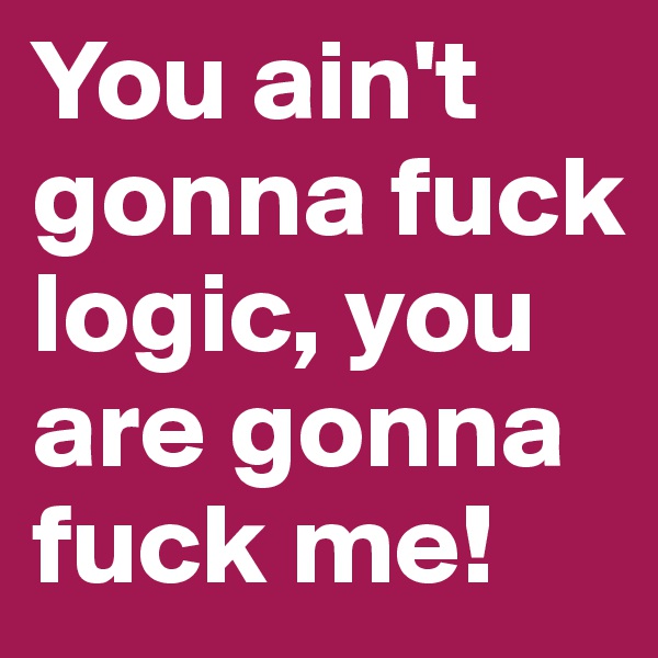 You ain't gonna fuck logic, you are gonna fuck me!