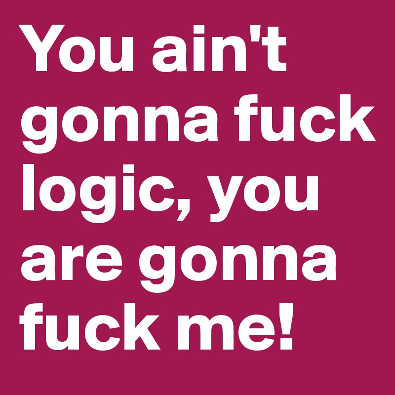 You ain't gonna fuck logic, you are gonna fuck me!