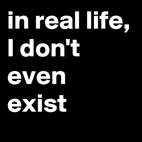 in real life, I don't even exist