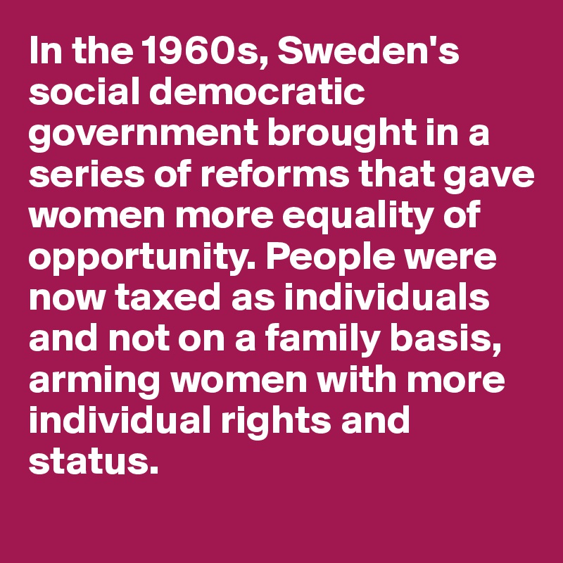 In the 1960s, Sweden's social democratic government brought in a series of reforms that gave women more equality of opportunity. People were now taxed as individuals and not on a family basis, arming women with more individual rights and status.
