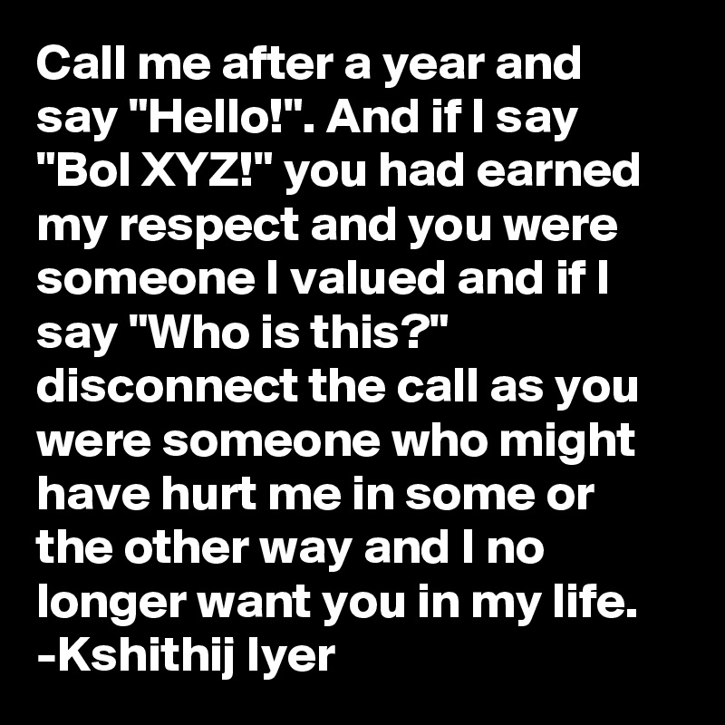 Call me after a year and say "Hello!". And if I say "Bol XYZ!" you had earned my respect and you were someone I valued and if I say "Who is this?" disconnect the call as you were someone who might have hurt me in some or the other way and I no longer want you in my life.
-Kshithij Iyer