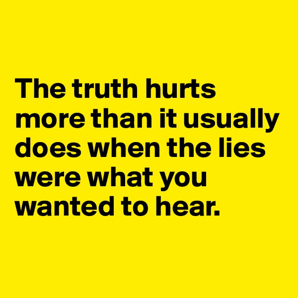

The truth hurts more than it usually does when the lies were what you wanted to hear. 

