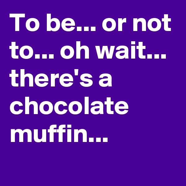 To be... or not to... oh wait... there's a chocolate muffin...