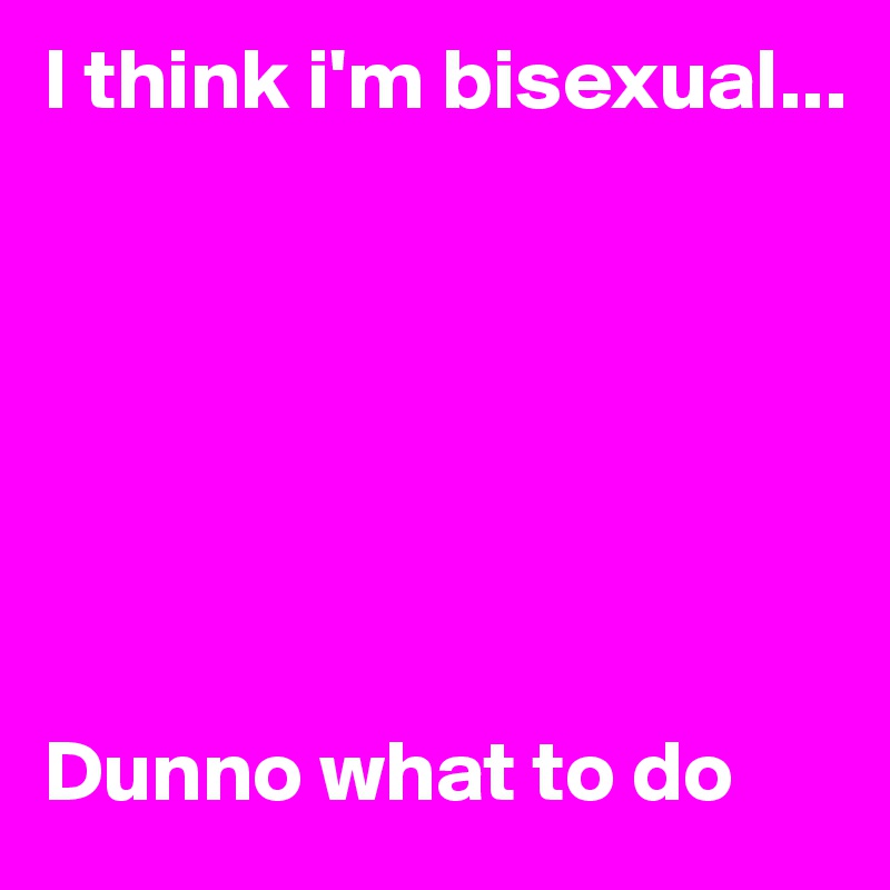 I think i'm bisexual...







Dunno what to do