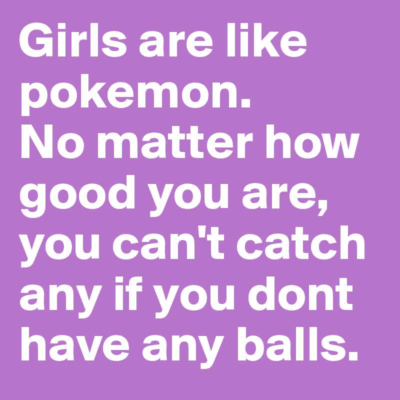 Girls are like pokemon.
No matter how good you are, you can't catch any if you dont have any balls. 