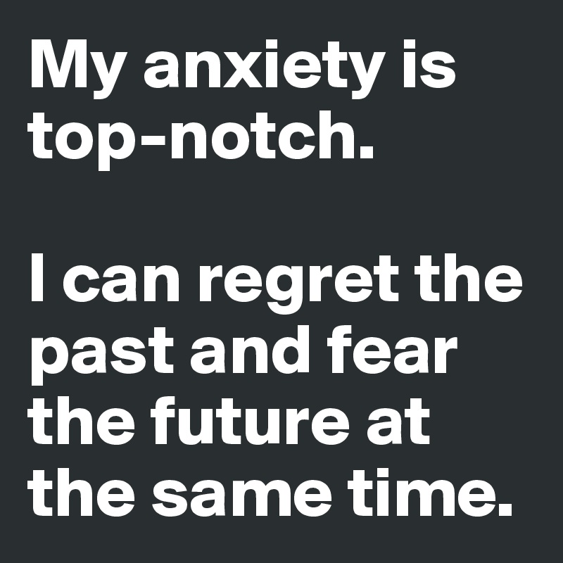 My anxiety is top-notch. 

I can regret the past and fear the future at the same time.