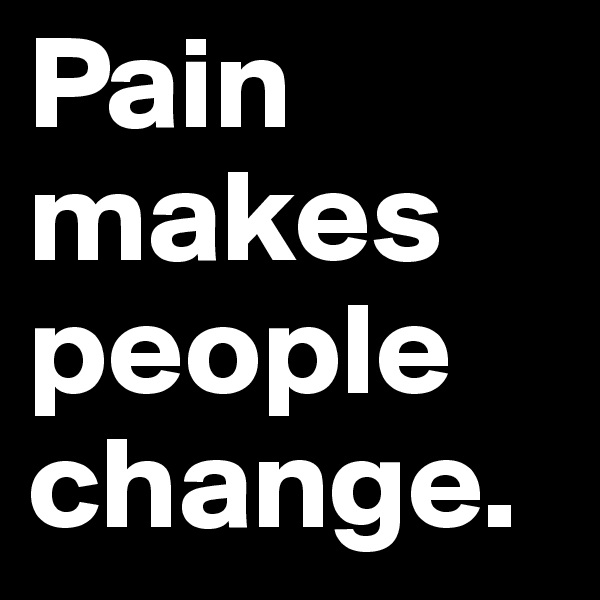 Pain makes 
people
change.