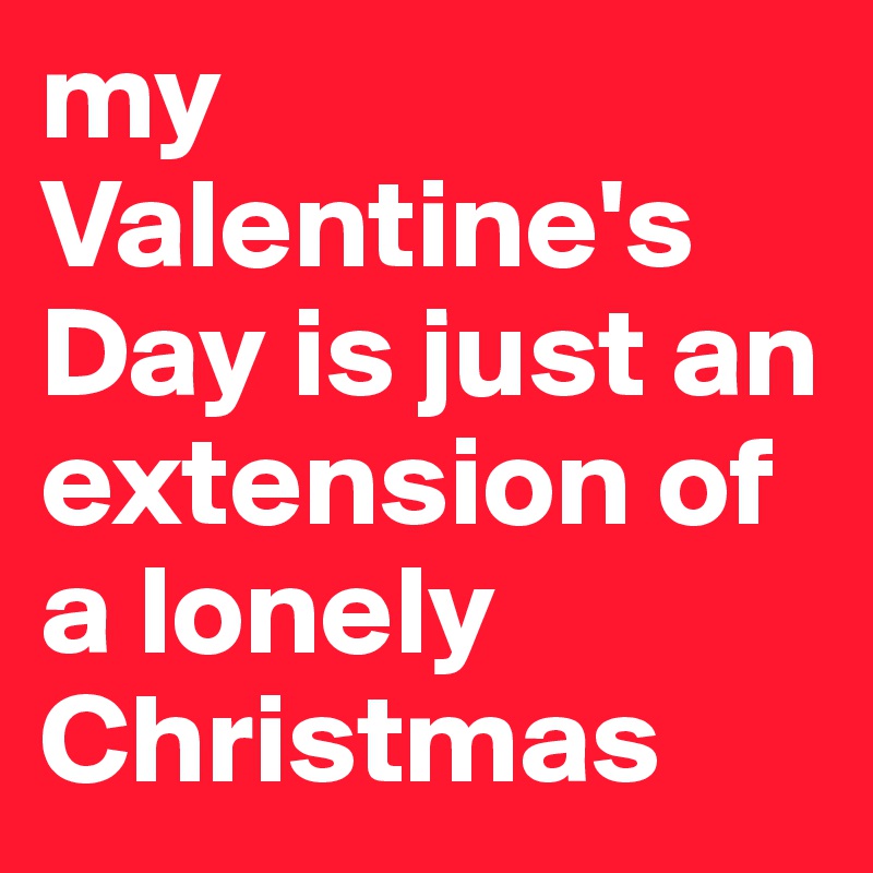 my Valentine's Day is just an extension of a lonely Christmas