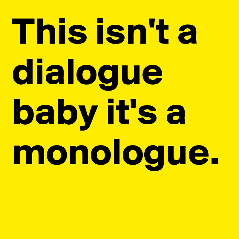 This isn't a dialogue baby it's a monologue. 