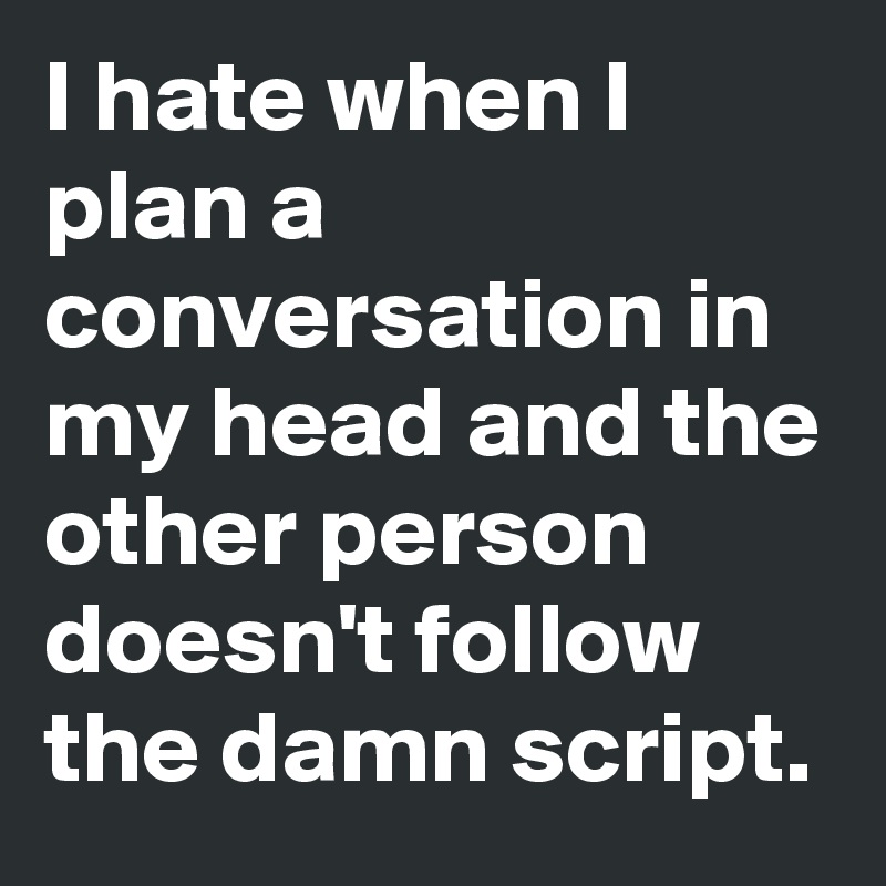I hate when I plan a conversation in my head and the other person doesn't follow the damn script.