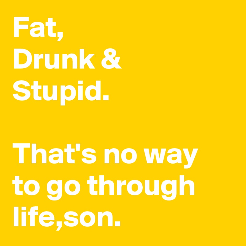 Fat,
Drunk &
Stupid.

That's no way to go through life,son.