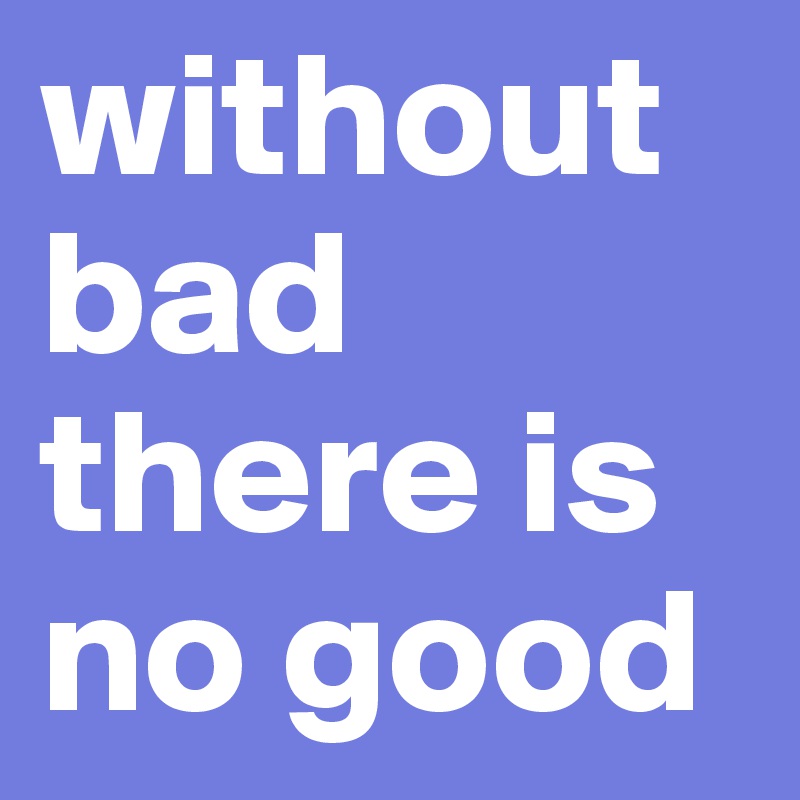 without bad there is no good