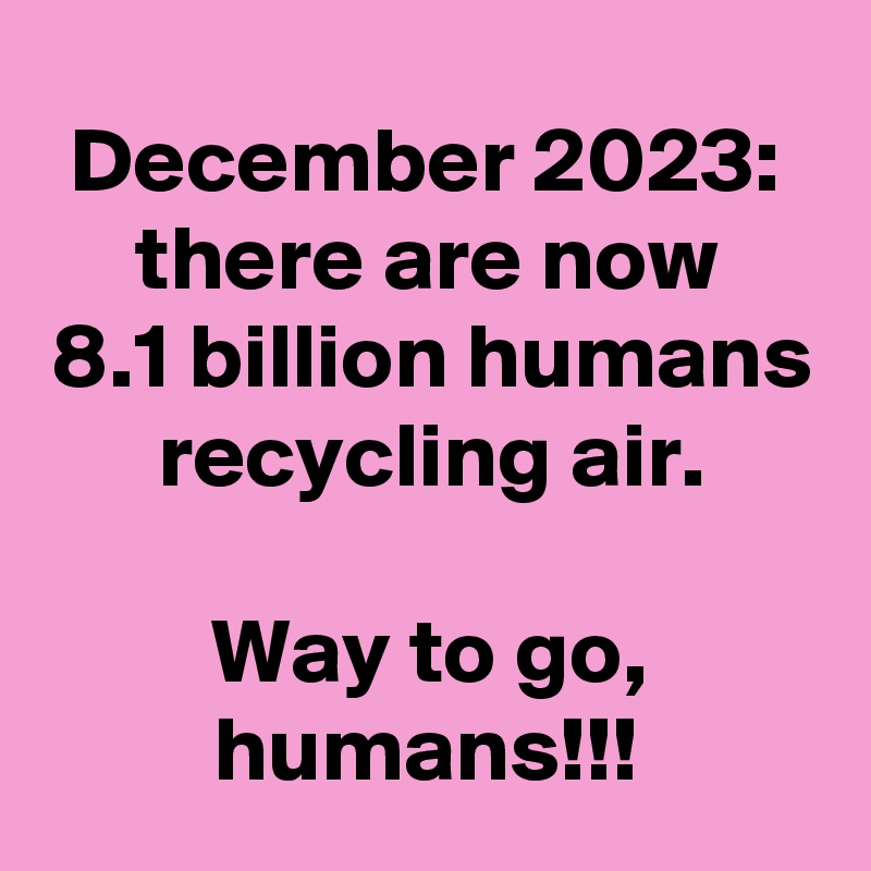 December 2023:
there are now
8.1 billion humans recycling air.

Way to go, humans!!!