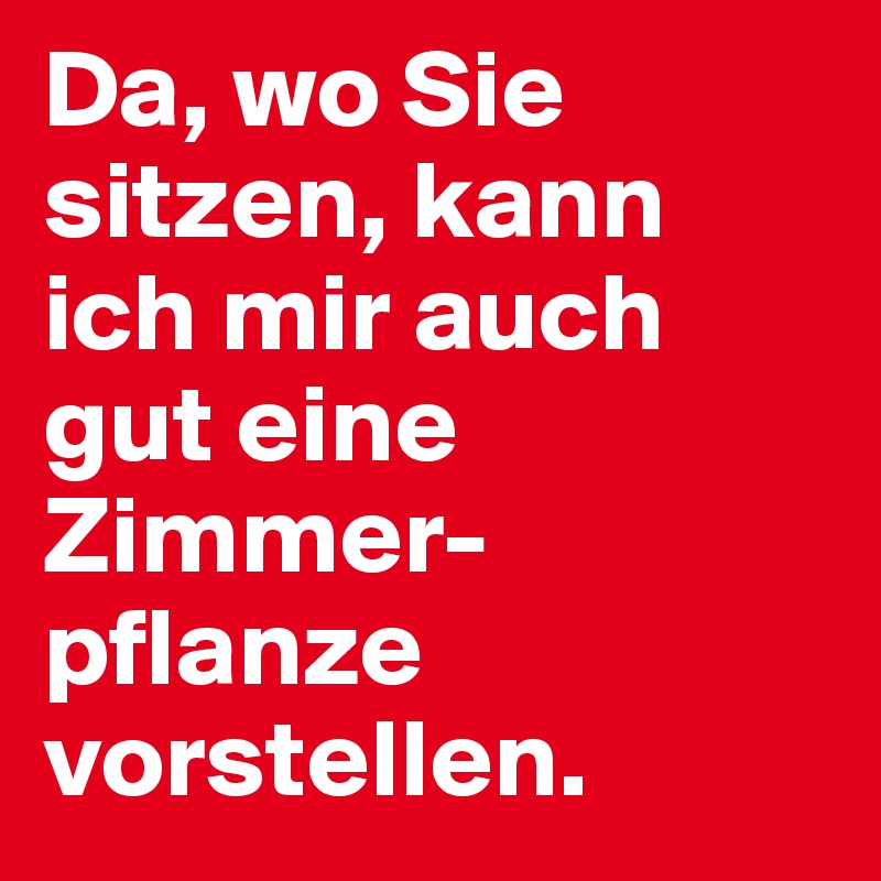 Da, wo Sie sitzen, kann ich mir auch gut eine Zimmer-pflanze vorstellen.