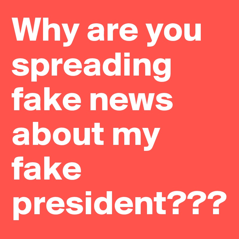 Why are you spreading fake news about my fake president???