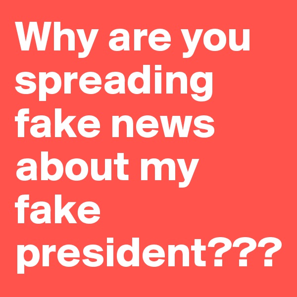 Why are you spreading fake news about my fake president???