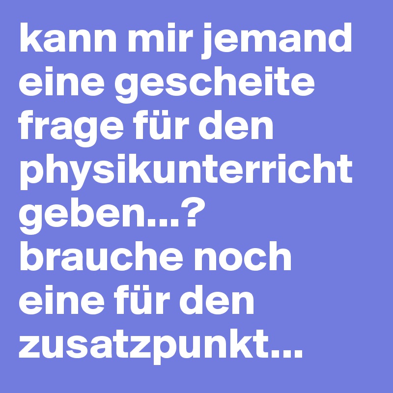 kann mir jemand eine gescheite frage für den physikunterricht geben...? brauche noch eine für den zusatzpunkt...