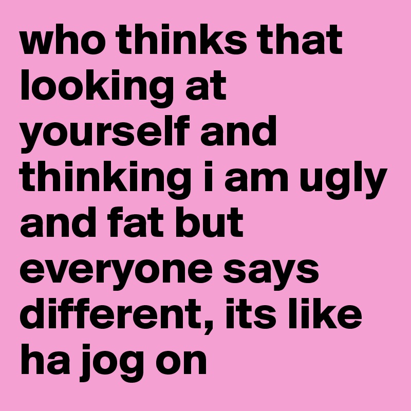 who thinks that looking at yourself and thinking i am ugly and fat but ...