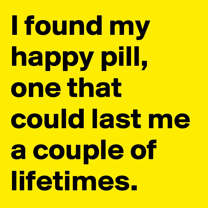 I found my happy pill,  one that could last me a couple of lifetimes. 