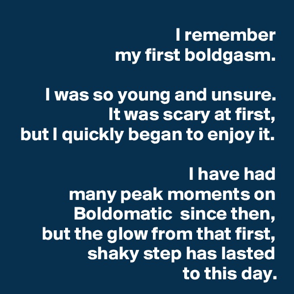 I remember
my first boldgasm.

I was so young and unsure.
It was scary at first,
but I quickly began to enjoy it.

I have had
many peak moments on Boldomatic  since then,
but the glow from that first, shaky step has lasted
to this day.