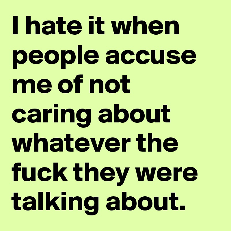 I hate it when people accuse me of not caring about whatever the fuck they were talking about.