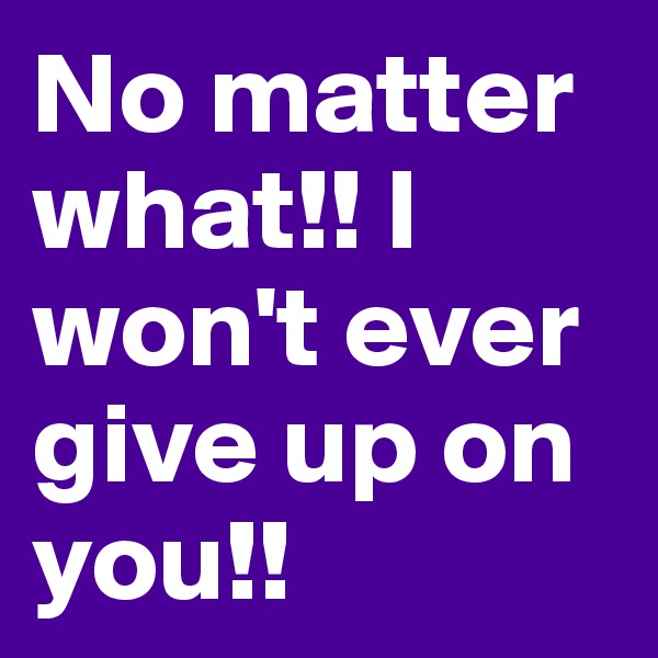 No matter what!! I won't ever give up on you!!