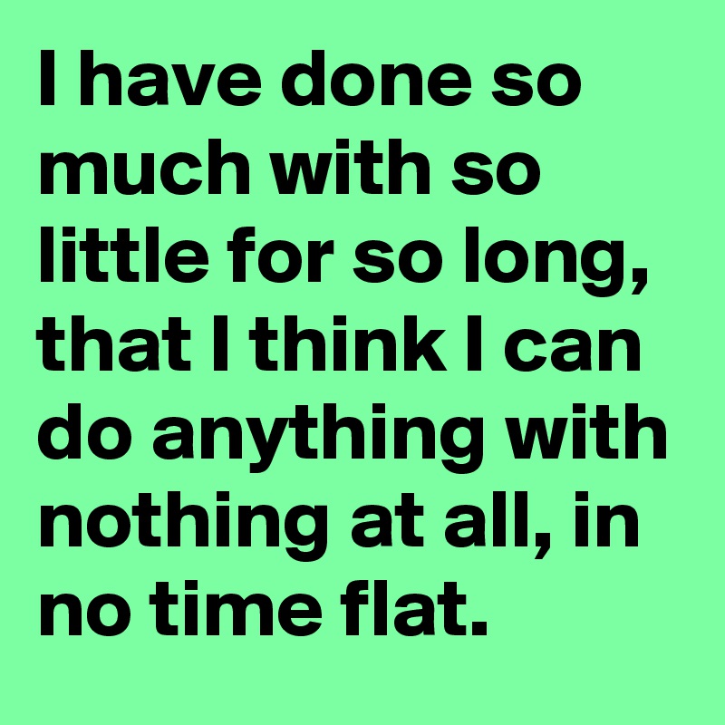I have done so much with so little for so long, that I think I can do anything with nothing at all, in no time flat.