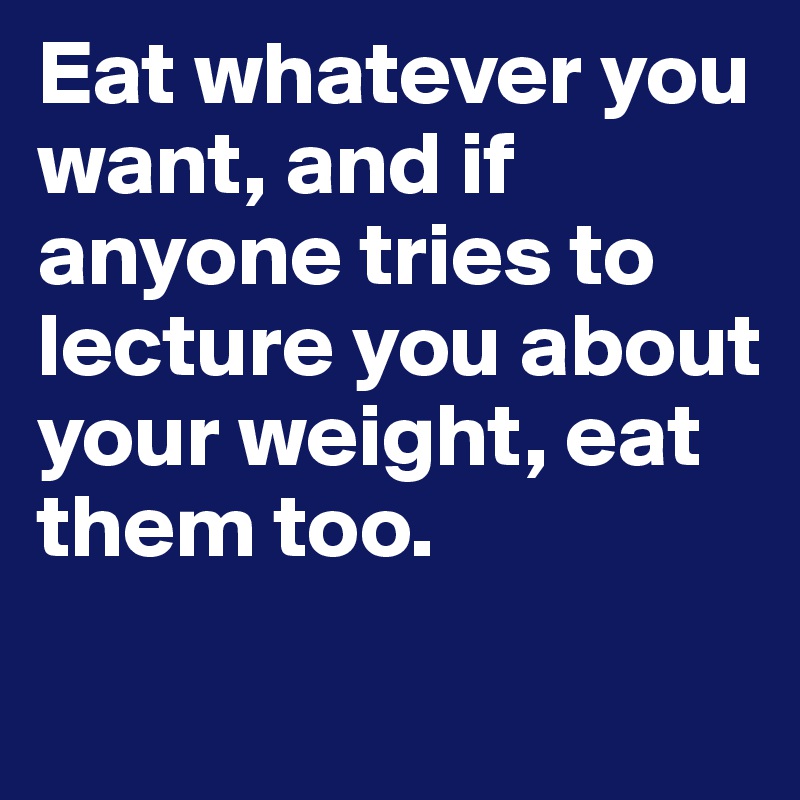 Eat whatever you want, and if anyone tries to lecture you about your weight, eat them too.

