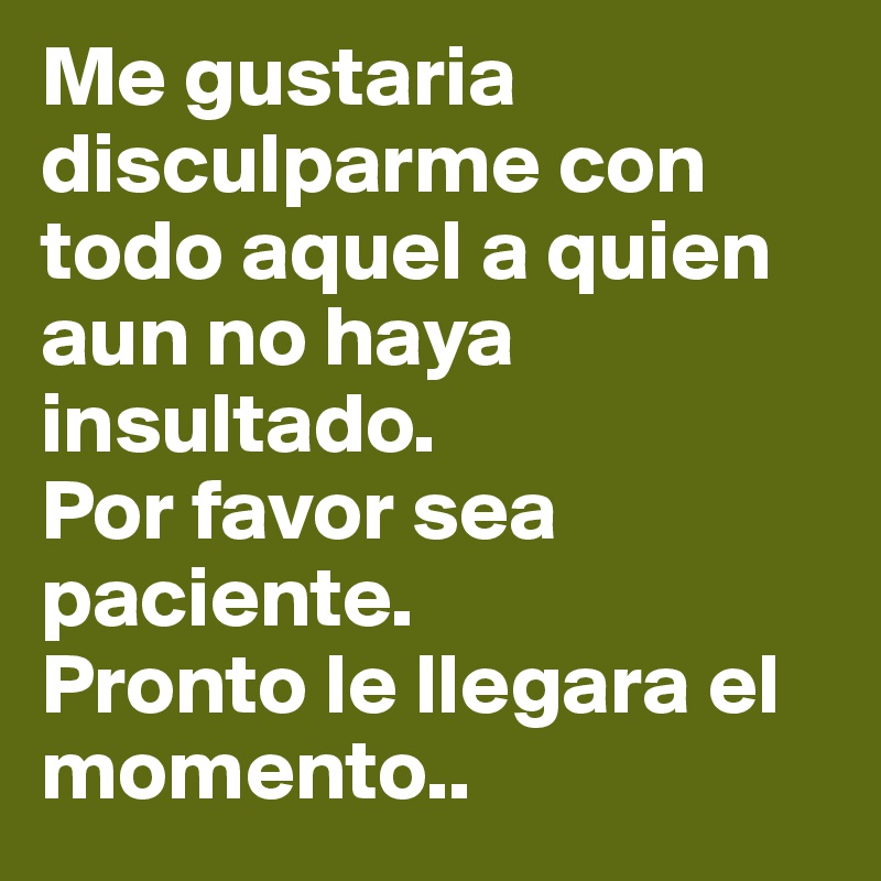 Me gustaria disculparme con todo aquel a quien aun no haya insultado.
Por favor sea paciente.
Pronto le llegara el momento..