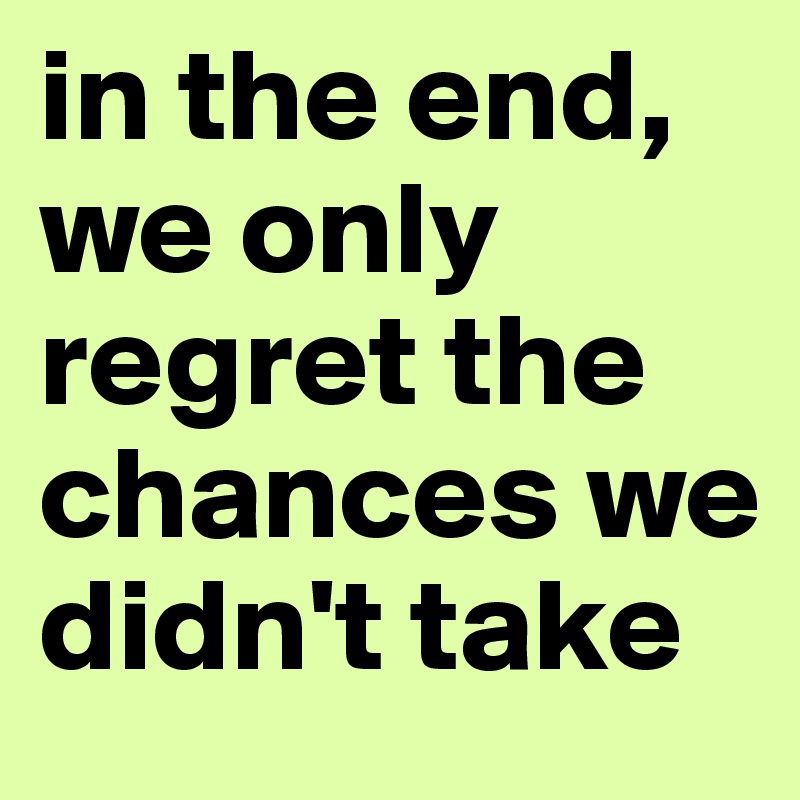 in the end, we only regret the chances we didn't take