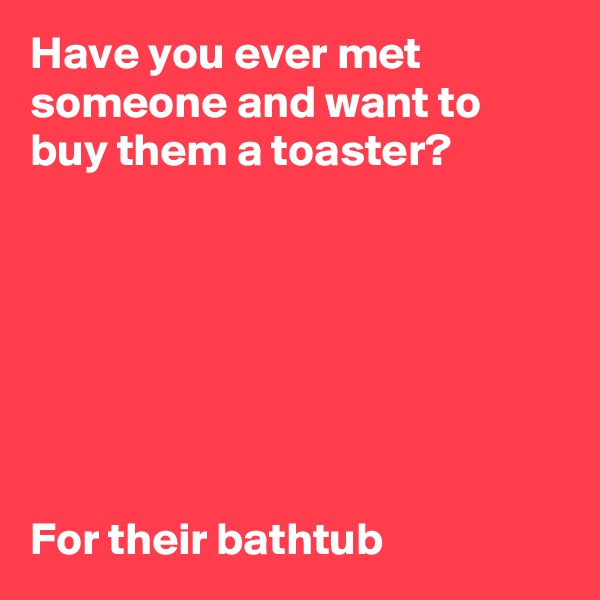 Have you ever met someone and want to buy them a toaster?







For their bathtub