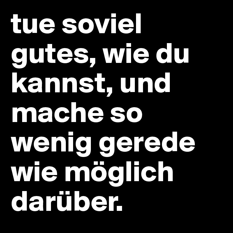 tue soviel gutes, wie du kannst, und mache so wenig gerede wie möglich darüber.