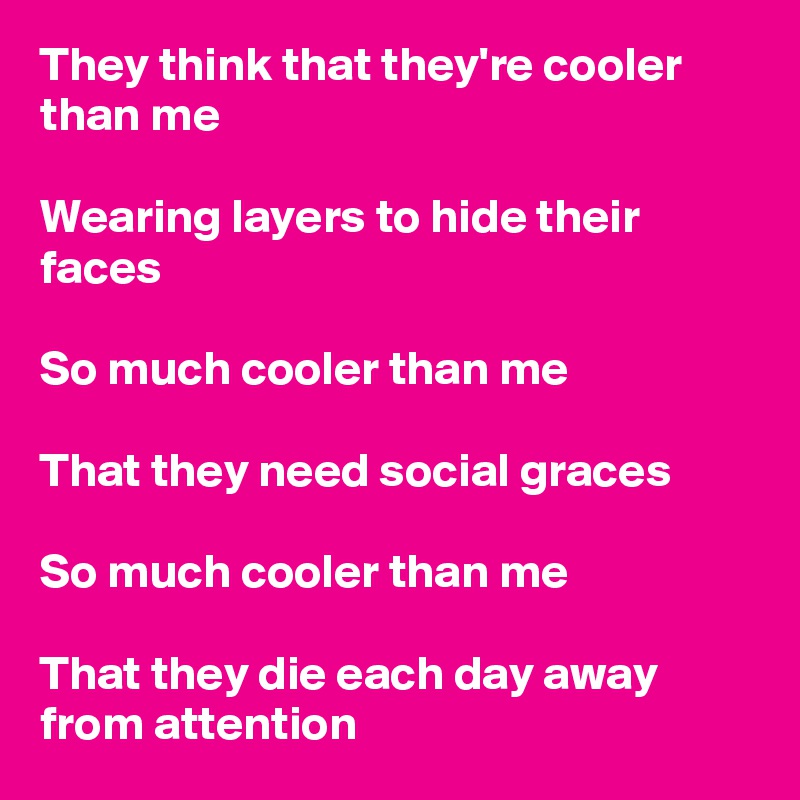 They think that they're cooler than me

Wearing layers to hide their faces

So much cooler than me

That they need social graces

So much cooler than me

That they die each day away from attention 