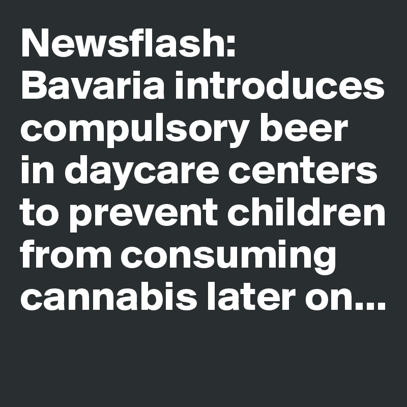 Newsflash: Bavaria introduces compulsory beer in daycare centers to prevent children from consuming cannabis later on...