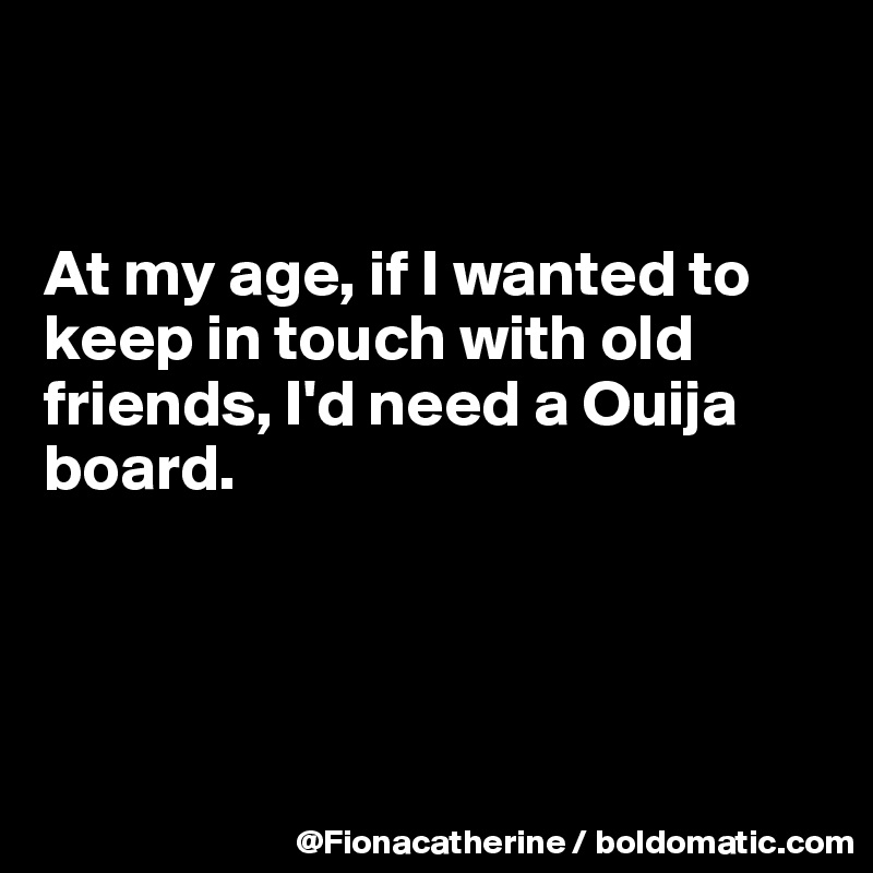 


At my age, if I wanted to
keep in touch with old
friends, I'd need a Ouija
board.




