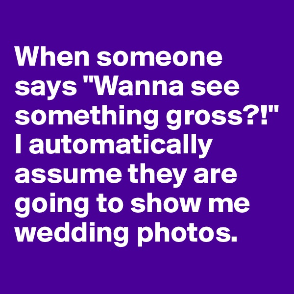 
When someone says "Wanna see something gross?!" I automatically assume they are going to show me wedding photos. 